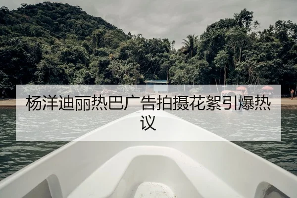 杨洋迪丽热巴广告拍摄花絮引爆热议